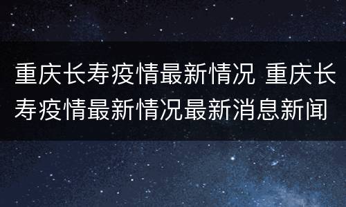 重庆长寿疫情最新情况 重庆长寿疫情最新情况最新消息新闻