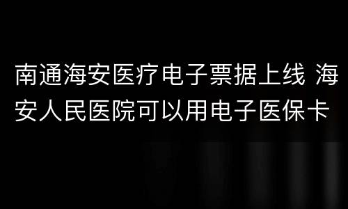 南通海安医疗电子票据上线 海安人民医院可以用电子医保卡吗