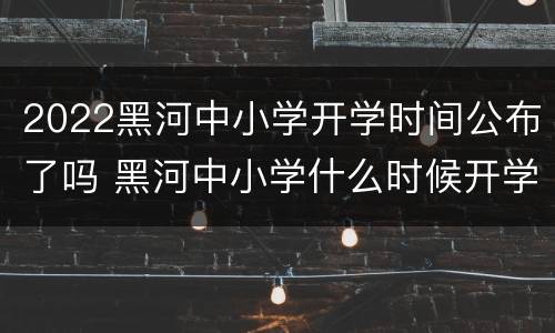 2022黑河中小学开学时间公布了吗 黑河中小学什么时候开学