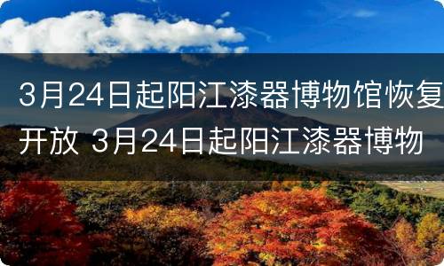 3月24日起阳江漆器博物馆恢复开放 3月24日起阳江漆器博物馆恢复开放了吗
