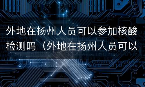 外地在扬州人员可以参加核酸检测吗（外地在扬州人员可以参加核酸检测吗最新）