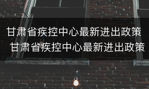 甘肃省疾控中心最新进出政策 甘肃省疾控中心最新进出政策查询