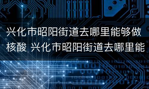 兴化市昭阳街道去哪里能够做核酸 兴化市昭阳街道去哪里能够做核酸检测