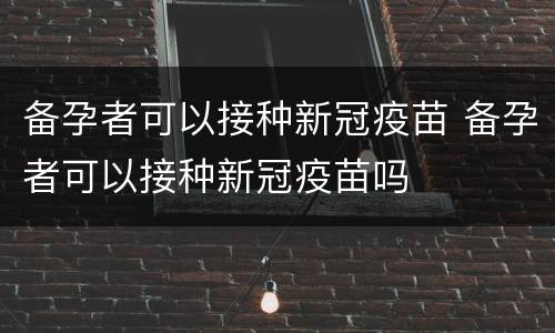 备孕者可以接种新冠疫苗 备孕者可以接种新冠疫苗吗