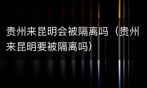 贵州来昆明会被隔离吗（贵州来昆明要被隔离吗）
