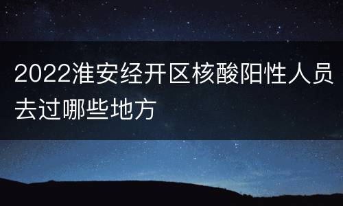 2022淮安经开区核酸阳性人员去过哪些地方
