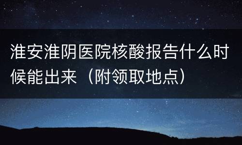 淮安淮阴医院核酸报告什么时候能出来（附领取地点）