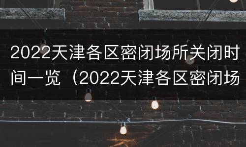 2022天津各区密闭场所关闭时间一览（2022天津各区密闭场所关闭时间一览表最新）