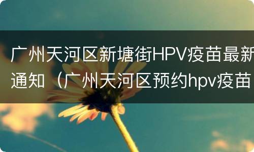 广州天河区新塘街HPV疫苗最新通知（广州天河区预约hpv疫苗）