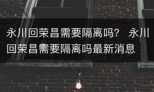 永川回荣昌需要隔离吗？ 永川回荣昌需要隔离吗最新消息