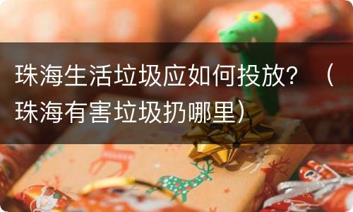 珠海生活垃圾应如何投放？（珠海有害垃圾扔哪里）