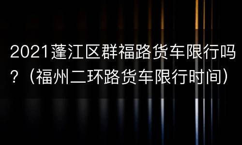 2021蓬江区群福路货车限行吗?（福州二环路货车限行时间）