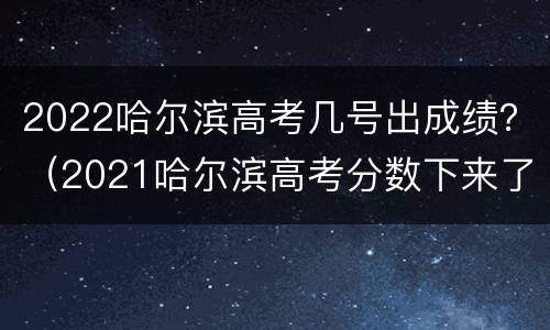 2022哈尔滨高考几号出成绩？（2021哈尔滨高考分数下来了吗）