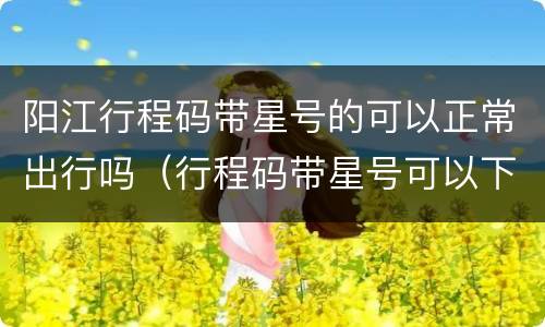 阳江行程码带星号的可以正常出行吗（行程码带星号可以下高速吗）