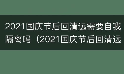 2021国庆节后回清远需要自我隔离吗（2021国庆节后回清远需要自我隔离吗）
