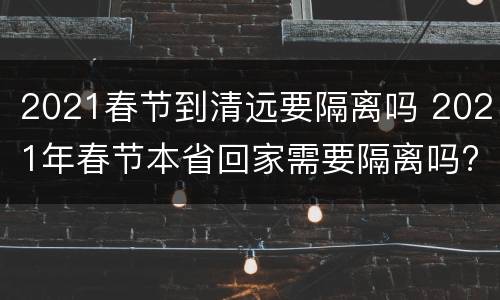 2021春节到清远要隔离吗 2021年春节本省回家需要隔离吗?