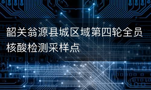 韶关翁源县城区域第四轮全员核酸检测采样点
