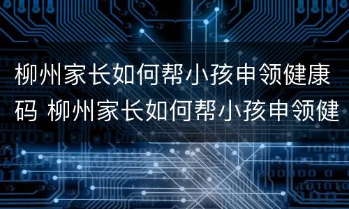 柳州家长如何帮小孩申领健康码 柳州家长如何帮小孩申领健康码呢