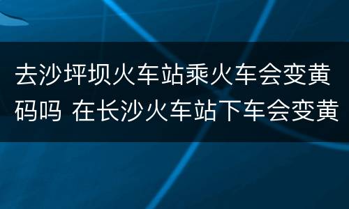 去沙坪坝火车站乘火车会变黄码吗 在长沙火车站下车会变黄码吗