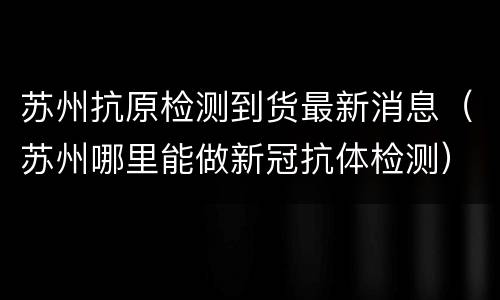 苏州抗原检测到货最新消息（苏州哪里能做新冠抗体检测）