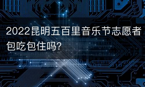2022昆明五百里音乐节志愿者包吃包住吗？