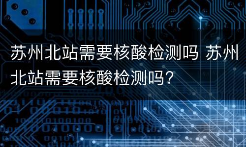 苏州北站需要核酸检测吗 苏州北站需要核酸检测吗?