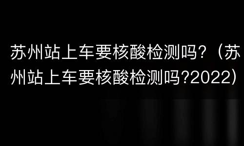 苏州站上车要核酸检测吗?（苏州站上车要核酸检测吗?2022）