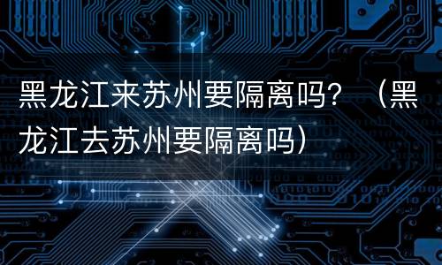 黑龙江来苏州要隔离吗？（黑龙江去苏州要隔离吗）