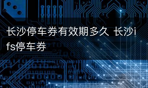 长沙停车券有效期多久 长沙ifs停车券