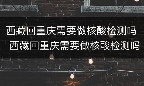 西藏回重庆需要做核酸检测吗 西藏回重庆需要做核酸检测吗今天