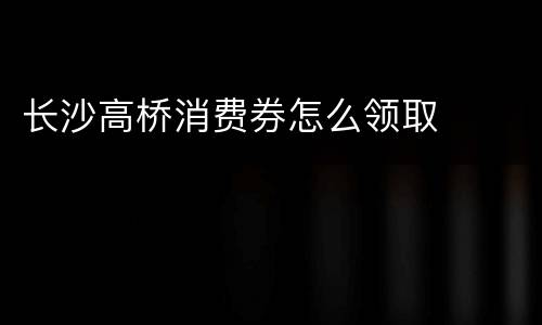 长沙高桥消费券怎么领取