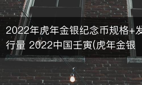2022年虎年金银纪念币规格+发行量 2022中国壬寅(虎年金银纪念币