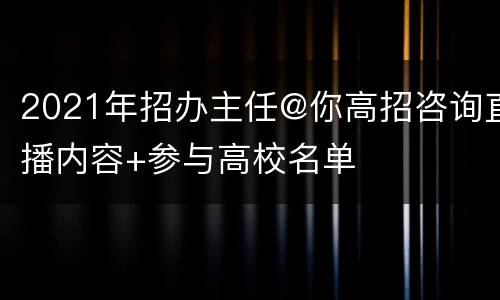 2021年招办主任@你高招咨询直播内容+参与高校名单