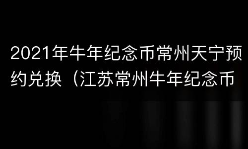 2021年牛年纪念币常州天宁预约兑换（江苏常州牛年纪念币在哪个银行预约）
