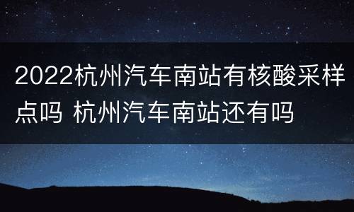 2022杭州汽车南站有核酸采样点吗 杭州汽车南站还有吗