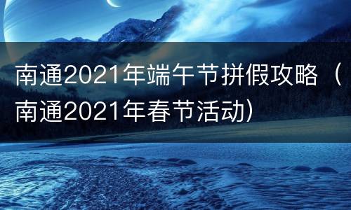 南通2021年端午节拼假攻略（南通2021年春节活动）