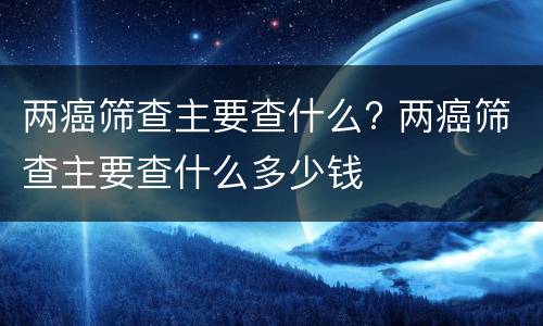 两癌筛查主要查什么? 两癌筛查主要查什么多少钱