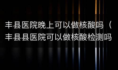 丰县医院晚上可以做核酸吗（丰县县医院可以做核酸检测吗）