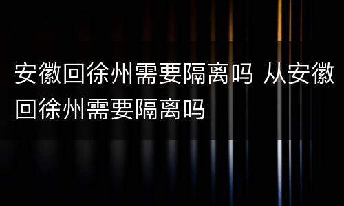 安徽回徐州需要隔离吗 从安徽回徐州需要隔离吗