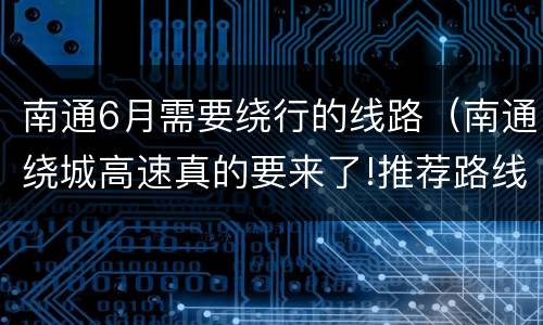南通6月需要绕行的线路（南通绕城高速真的要来了!推荐路线出炉）