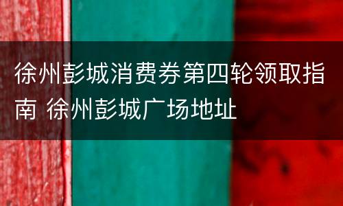徐州彭城消费券第四轮领取指南 徐州彭城广场地址