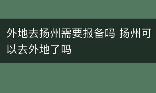 外地去扬州需要报备吗 扬州可以去外地了吗