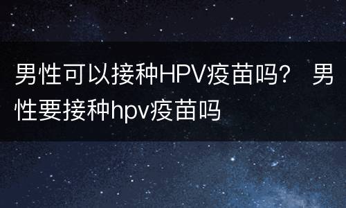 男性可以接种HPV疫苗吗？ 男性要接种hpv疫苗吗