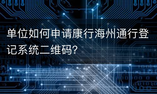 单位如何申请康行海州通行登记系统二维码？