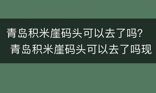 青岛积米崖码头可以去了吗？ 青岛积米崖码头可以去了吗现在