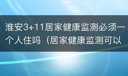 淮安3+11居家健康监测必须一个人住吗（居家健康监测可以正常上班吗）