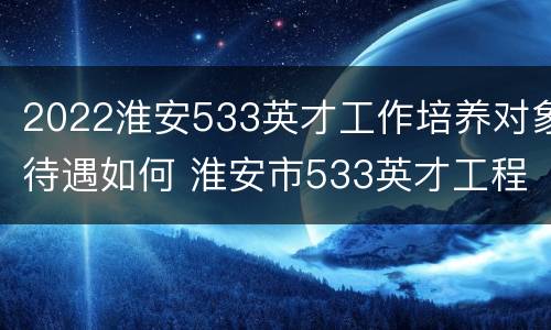 2022淮安533英才工作培养对象待遇如何 淮安市533英才工程拔尖人才
