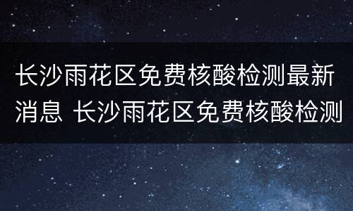 长沙雨花区免费核酸检测最新消息 长沙雨花区免费核酸检测最新消息通知