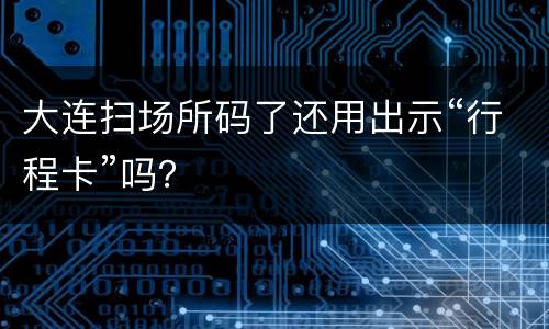 大连扫场所码了还用出示“行程卡”吗？