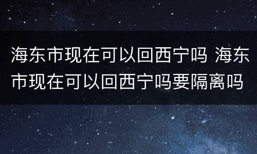 海东市现在可以回西宁吗 海东市现在可以回西宁吗要隔离吗